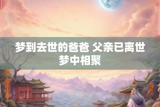 梦到去世的爸爸 父亲已离世梦中相聚 梦到去世的爸爸 父亲已离世梦中相聚