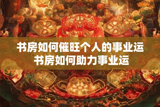 书房如何催旺个人的事业运 书房如何助力事业运