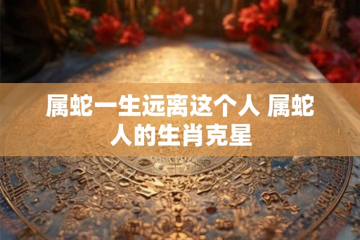 属蛇一生远离这个人 属蛇人的生肖克星