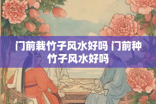门前栽竹子风水好吗 门前种竹子风水好吗