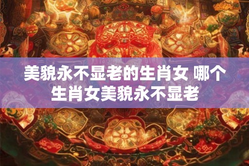 美貌永不显老的生肖女 哪个生肖女美貌永不显老