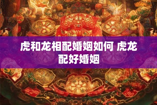 虎和龙相配婚姻如何 虎龙配好婚姻