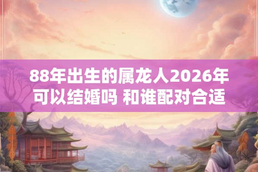 88年出生的属龙人2026年可以结婚吗 和谁配对合适