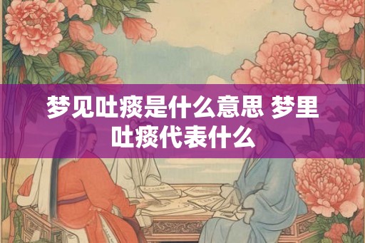 梦见吐痰是什么意思 梦里吐痰代表什么