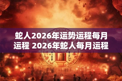蛇人2026年运势运程每月运程 2026年蛇人每月运程如何
