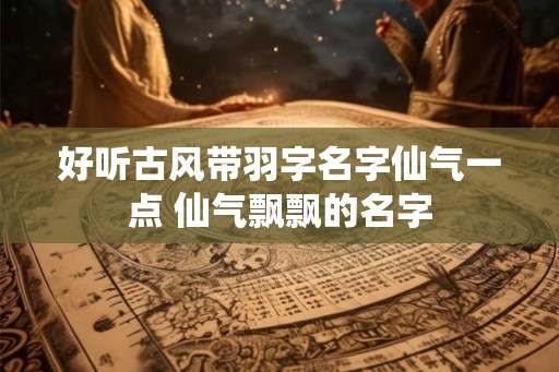 好听古风带羽字名字仙气一点 仙气飘飘的名字 好听古风带羽字名字仙气一点 仙气飘飘的名字