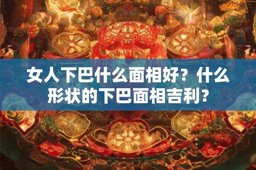 女人下巴什么面相好？什么形状的下巴面相吉利？