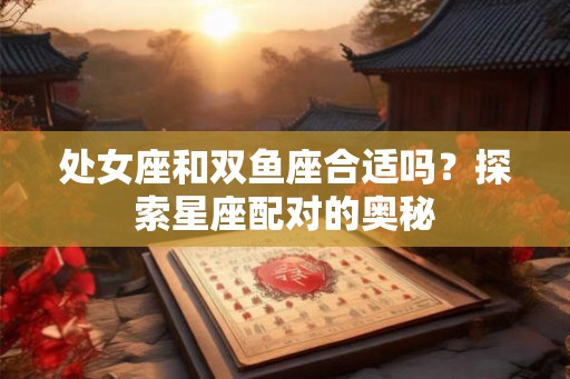 处女座和双鱼座合适吗？探索星座配对的奥秘