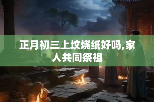 正月初三上坟烧纸好吗,家人共同祭祖 正月初三上坟烧纸好吗,家人共同祭祖