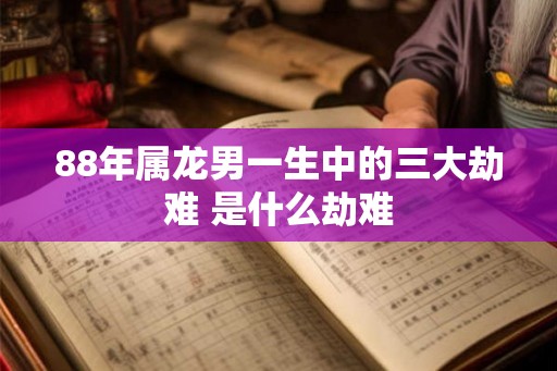 88年属龙男一生中的三大劫难 是什么劫难 88年属龙男一生中的三大劫难 是什么劫难