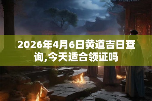 2026年4月6日黄道吉日查询,今天适合领证吗