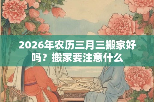 2026年农历三月三搬家好吗？搬家要注意什么