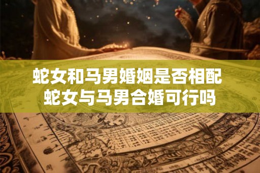 蛇女和马男婚姻是否相配 蛇女与马男合婚可行吗 蛇女和马男婚姻是否相配 蛇女与马男合婚可行吗