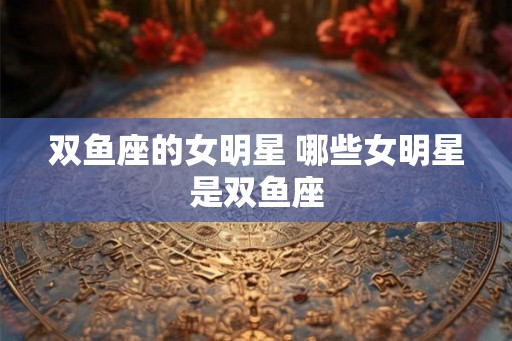 双鱼座的女明星 哪些女明星是双鱼座