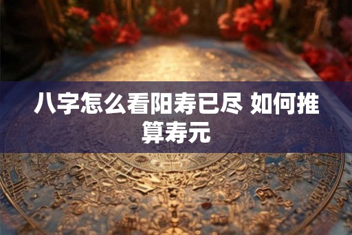 八字怎么看阳寿已尽 如何推算寿元