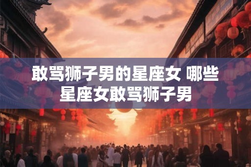 敢骂狮子男的星座女 哪些星座女敢骂狮子男