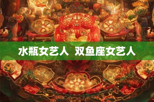 水瓶女艺人 双鱼座女艺人 水瓶女艺人 双鱼座女艺人