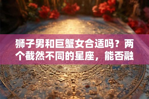狮子男和巨蟹女合适吗？两个截然不同的星座，能否融洽相处？
