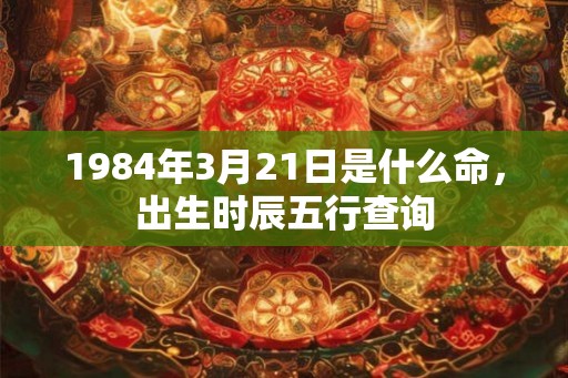 1984年3月21日是什么命,出生时辰五行查询 1984年3月21日是什么命,出生时辰五行查询