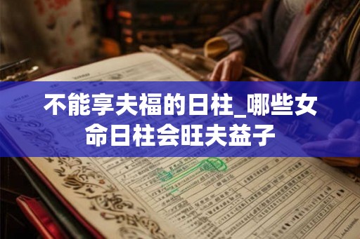 不能享夫福的日柱_哪些女命日柱会旺夫益子 不能享夫福的日柱_哪些女命日柱会旺夫益子