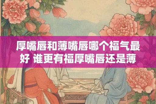 厚嘴唇和薄嘴唇哪个福气最好 谁更有福厚嘴唇还是薄嘴唇