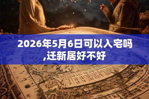 2026年5月6日可以入宅吗,迁新居好不好