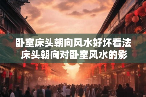 卧室床头朝向风水好坏看法 床头朝向对卧室风水的影响 卧室床头朝向风水好坏看法 床头朝向对卧室风水的影响