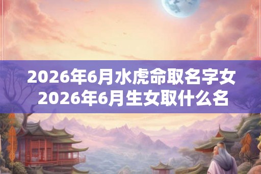 2026年6月水虎命取名字女 2026年6月生女取什么名字最适合水虎命