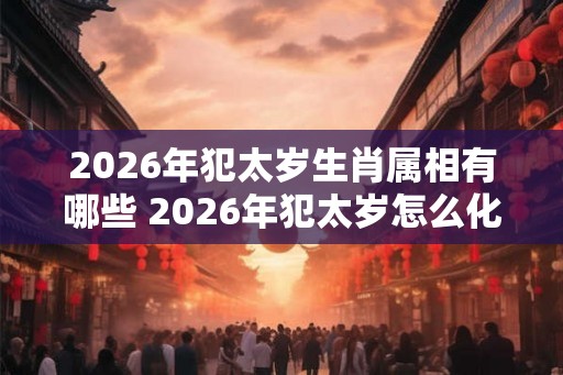 2026年犯太岁生肖属相有哪些 2026年犯太岁怎么化解 2026年犯太岁生肖属相有哪些 2026年犯太岁怎么化解