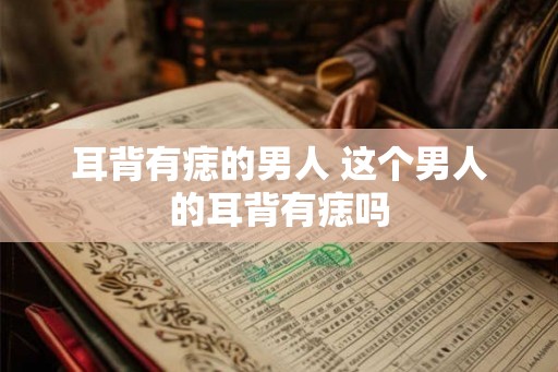 耳背有痣的男人 这个男人的耳背有痣吗 耳背有痣的男人 这个男人的耳背有痣吗