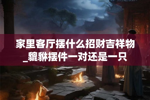 家里客厅摆什么招财吉祥物_貔貅摆件一对还是一只