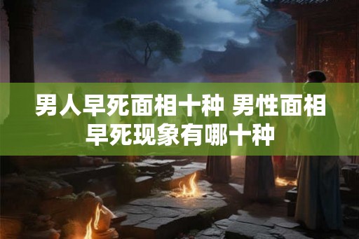 男人早死面相十种 男性面相早死现象有哪十种