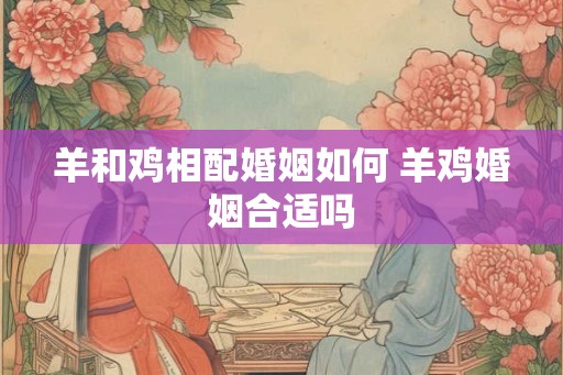 羊和鸡相配婚姻如何 羊鸡婚姻合适吗 羊和鸡相配婚姻如何 羊鸡婚姻合适吗