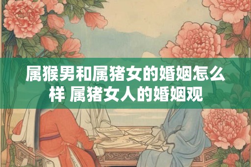 属猴男和属猪女的婚姻怎么样 属猪女人的婚姻观