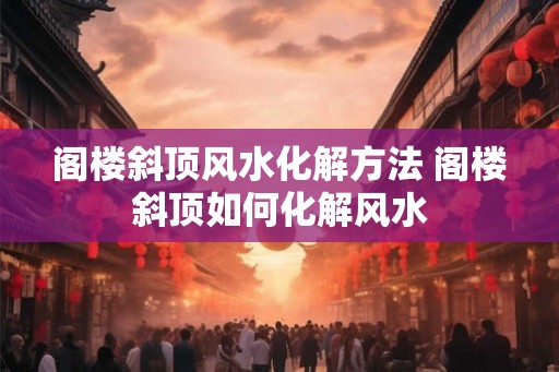 阁楼斜顶风水化解方法 阁楼斜顶如何化解风水