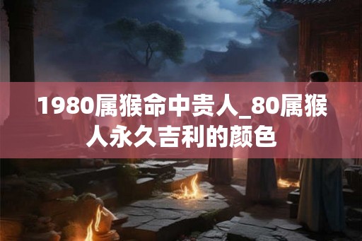 1980属猴命中贵人_80属猴人永久吉利的颜色