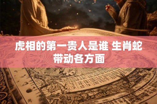 虎相的第一贵人是谁 生肖蛇带动各方面