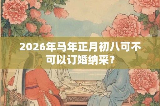 2026年马年正月初八可不可以订婚纳采？