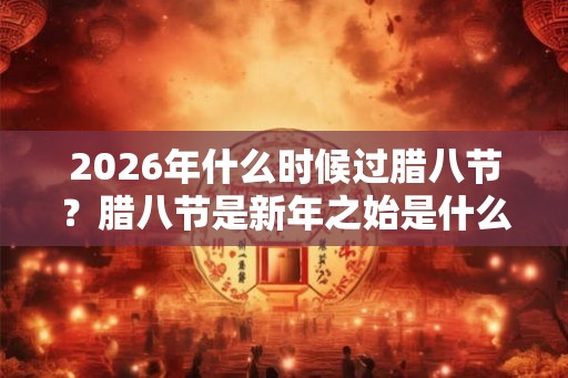 2026年什么时候过腊八节？腊八节是新年之始是什么说法？