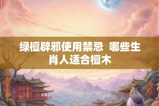 绿檀辟邪使用禁忌 哪些生肖人适合檀木 绿檀辟邪使用禁忌 哪些生肖人适合檀木