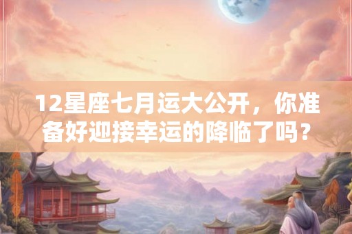 12星座七月运大公开，你准备好迎接幸运的降临了吗？