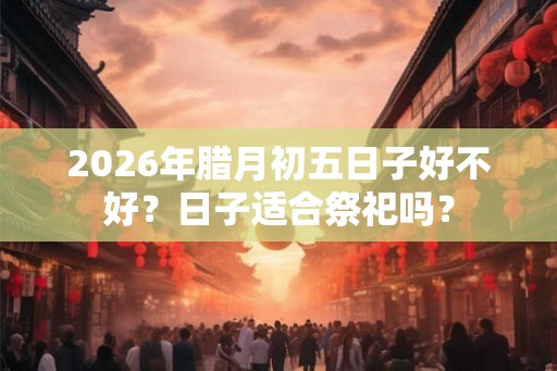 2026年腊月初五日子好不好？日子适合祭祀吗？