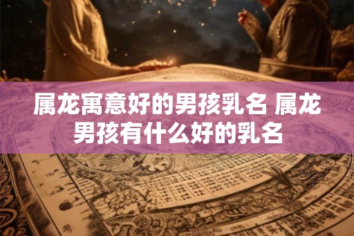 属龙寓意好的男孩乳名 属龙男孩有什么好的乳名
