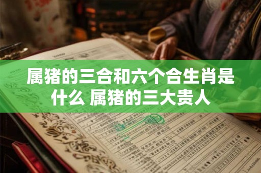 属猪的三合和六个合生肖是什么 属猪的三大贵人 属猪的三合和六个合生肖是什么 属猪的三大贵人