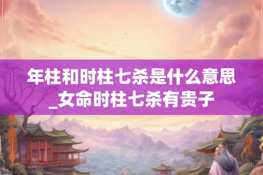 年柱和时柱七杀是什么意思_女命时柱七杀有贵子