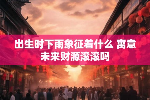 出生时下雨象征着什么 寓意未来财源滚滚吗
