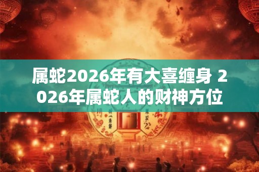属蛇2026年有大喜缠身 2026年属蛇人的财神方位