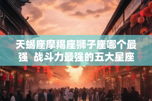 天蝎座摩羯座狮子座哪个最强 战斗力最强的五大星座 天蝎座摩羯座狮子座哪个最强 战斗力最强的五大星座