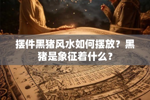 摆件黑猪风水如何摆放？黑猪是象征着什么？