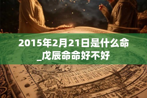 2015年2月21日是什么命_戊辰命命好不好